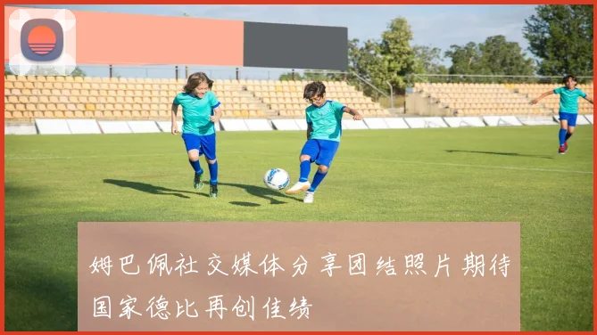 姆巴佩社交媒体分享团结照片期待国家德比再创佳绩