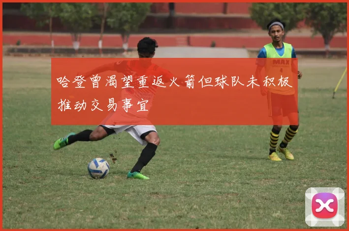 哈登曾渴望重返火箭但球队未积极推动交易事宜