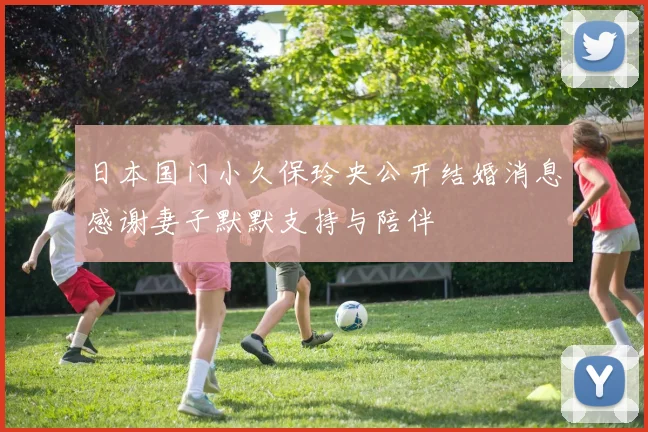 日本国门小久保玲央公开结婚消息感谢妻子默默支持与陪伴