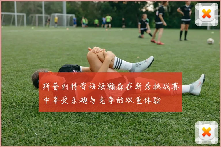 斯普利特寄语杨瀚森在新秀挑战赛中享受乐趣与竞争的双重体验