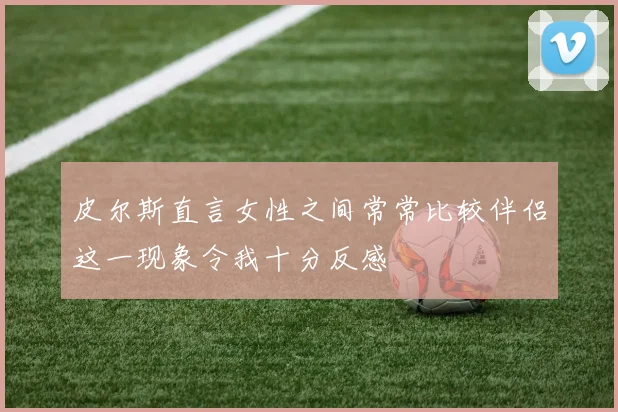 皮尔斯直言女性之间常常比较伴侣这一现象令我十分反感