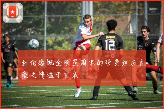 杜伦感慨全明星周末的珍贵经历自豪之情溢于言表