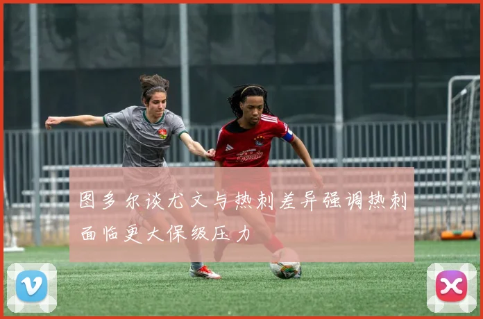 图多尔谈尤文与热刺差异强调热刺面临更大保级压力