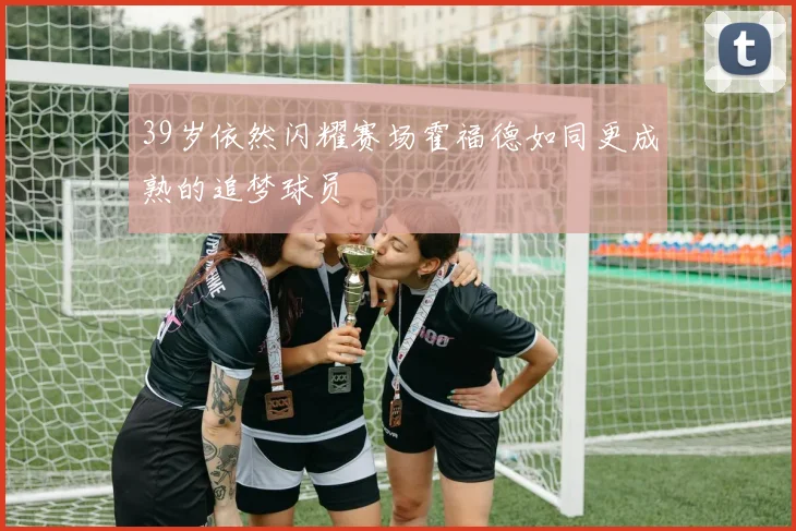 39岁依然闪耀赛场霍福德如同更成熟的追梦球员