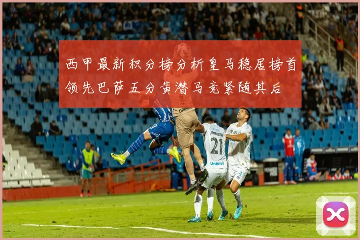 西甲最新积分榜分析皇马稳居榜首领先巴萨五分黄潜马竞紧随其后