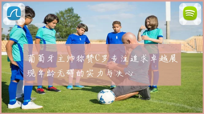 葡萄牙主帅称赞C罗专注追求卓越展现年龄无碍的实力与决心