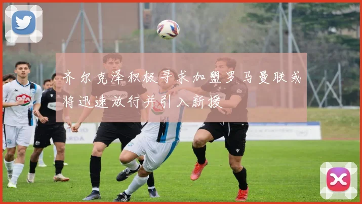 齐尔克泽积极寻求加盟罗马曼联或将迅速放行并引入新援