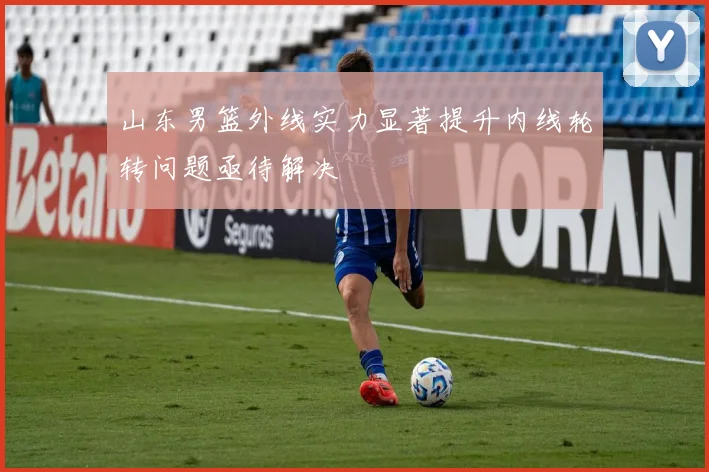山东男篮外线实力显著提升内线轮转问题亟待解决