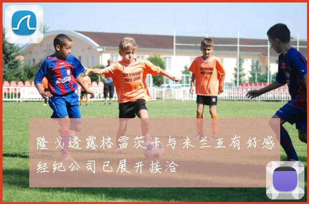 隆戈透露格雷茨卡与米兰互有好感经纪公司已展开接洽