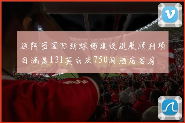 迈阿密国际新球场建设进展顺利项目涵盖131英亩及750间酒店客房