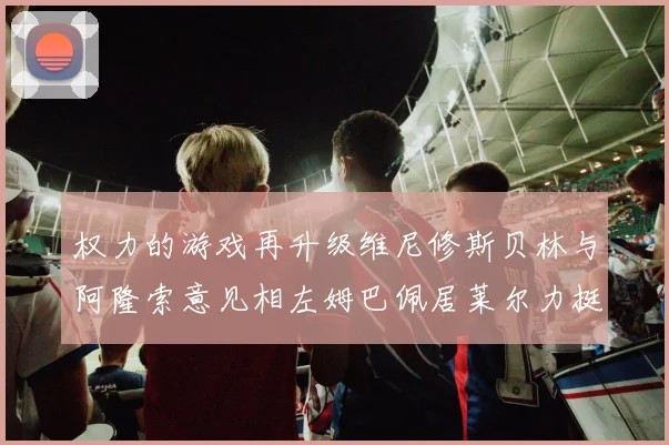 权力的游戏再升级维尼修斯贝林与阿隆索意见相左姆巴佩居莱尔力挺新势力