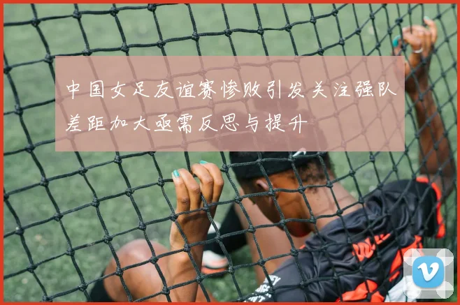 中国女足友谊赛惨败引发关注强队差距加大亟需反思与提升