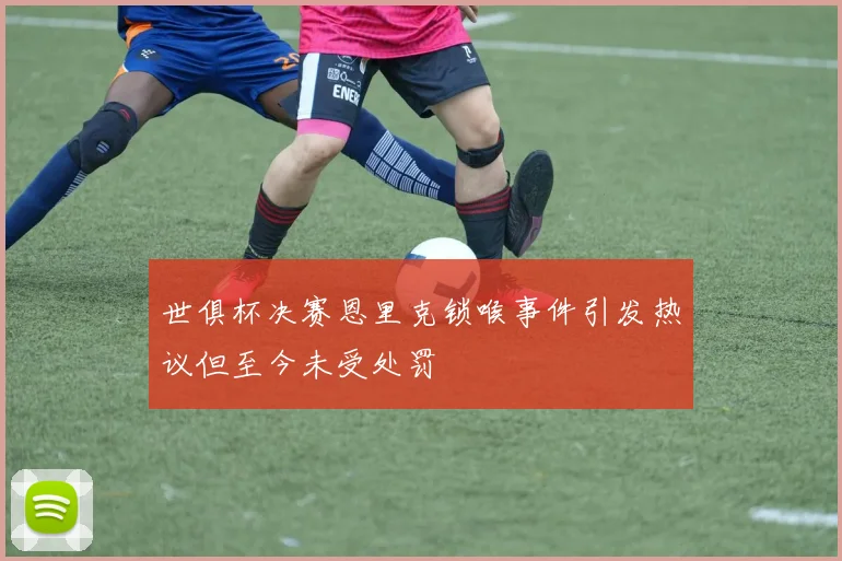 世俱杯决赛恩里克锁喉事件引发热议但至今未受处罚